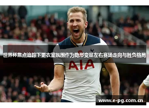 世界杯焦点追踪下更衣室氛围作为隐形变量左右赛场走向与胜负格局