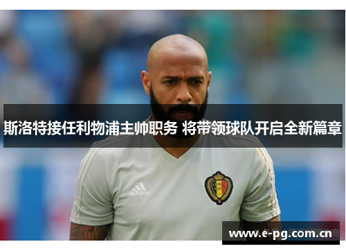 斯洛特接任利物浦主帅职务 将带领球队开启全新篇章